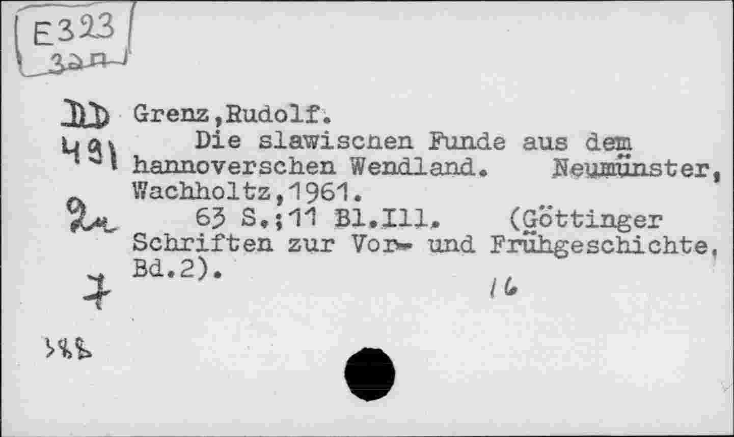 ﻿
Grenz,Rudolf.
bat Die slawiscnen Funde aus dem
” 3 » hannoverschen Wendland. Neumünster Wachholtz,1961.
Xt«, 6J S.;11 Bl.Ill. (Göttinger Schriften zur Vor- und Frühgeschichte
4 Bd-2)-
Hb